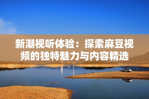 新潮视听体验：探索麻豆视频的独特魅力与内容精选