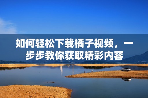 如何轻松下载橘子视频，一步步教你获取精彩内容