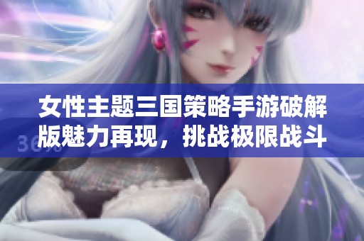 女性主题三国策略手游破解版魅力再现，挑战极限战斗体验