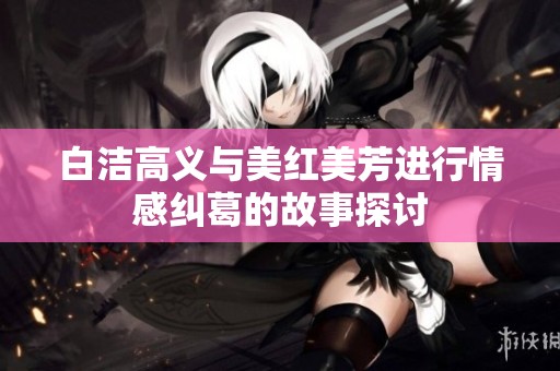 白洁高义与美红美芳进行情感纠葛的故事探讨