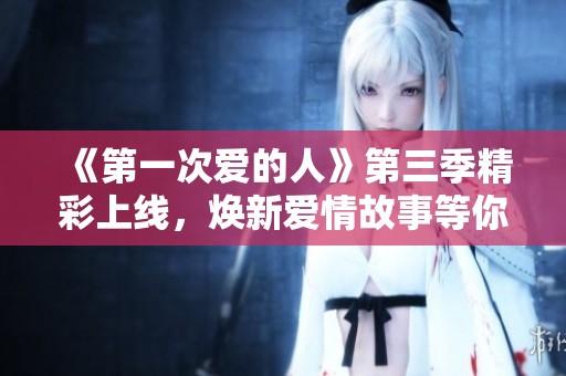 《第一次爱的人》第三季精彩上线，焕新爱情故事等你来追！