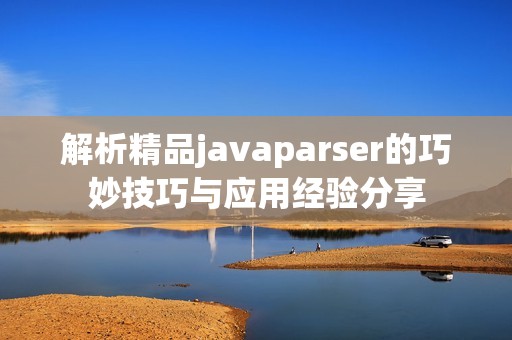 解析精品javaparser的巧妙技巧与应用经验分享