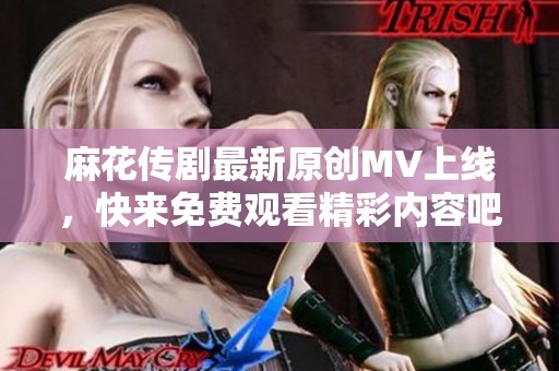 麻花传剧最新原创MV上线，快来免费观看精彩内容吧