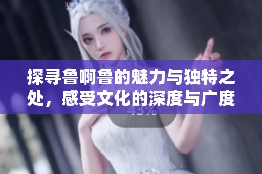 探寻鲁啊鲁的魅力与独特之处，感受文化的深度与广度