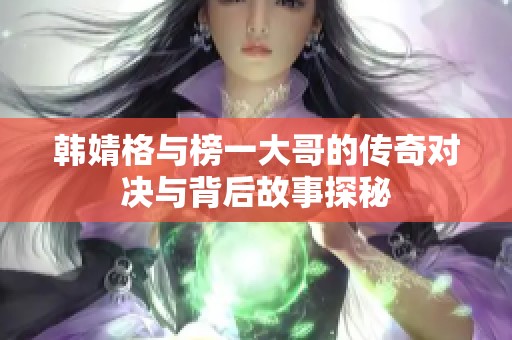 韩婧格与榜一大哥的传奇对决与背后故事探秘