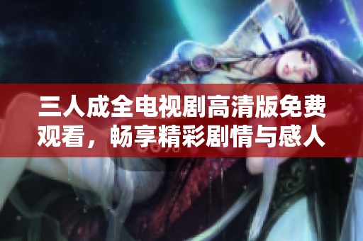 三人成全电视剧高清版免费观看，畅享精彩剧情与感人故事