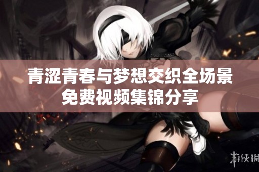 青涩青春与梦想交织全场景免费视频集锦分享