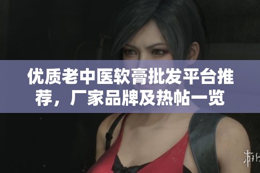 优质老中医软膏批发平台推荐，厂家品牌及热帖一览