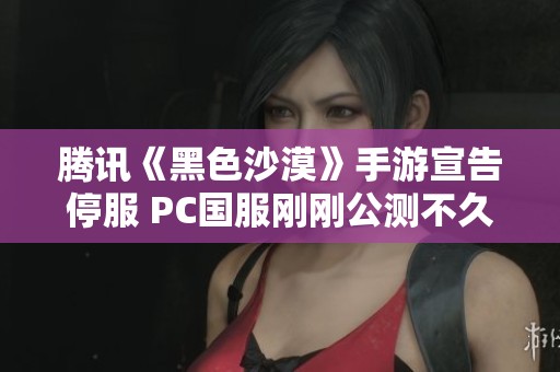 腾讯《黑色沙漠》手游宣告停服 PC国服刚刚公测不久
