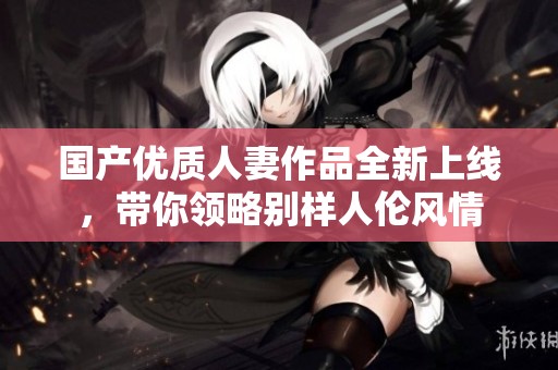 国产优质人妻作品全新上线，带你领略别样人伦风情