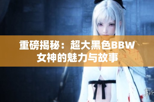 重磅揭秘：超大黑色BBW女神的魅力与故事