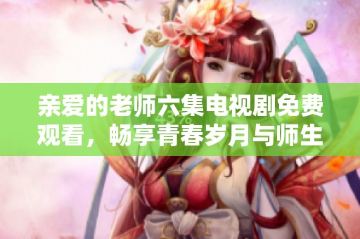 亲爱的老师六集电视剧免费观看，畅享青春岁月与师生情缘