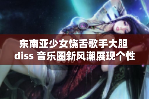 东南亚少女饶舌歌手大胆 diss 音乐圈新风潮展现个性魅力