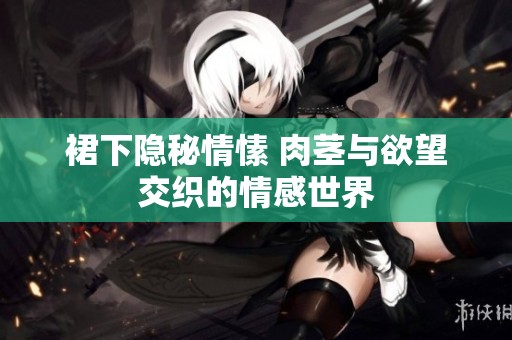裙下隐秘情愫 肉茎与欲望交织的情感世界