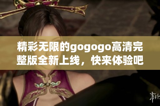精彩无限的gogogo高清完整版全新上线，快来体验吧！