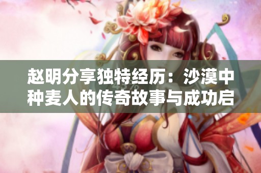 赵明分享独特经历：沙漠中种麦人的传奇故事与成功启示