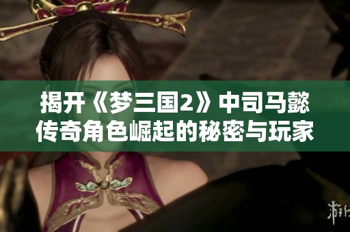 揭开《梦三国2》中司马懿传奇角色崛起的秘密与玩家互动探秘
