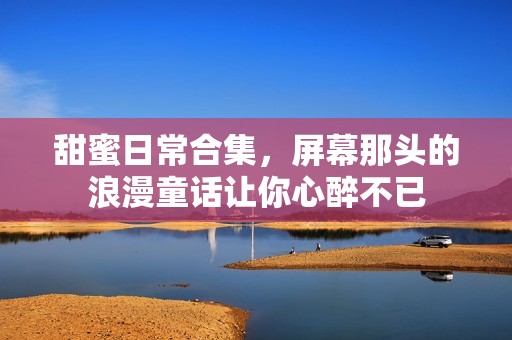 甜蜜日常合集，屏幕那头的浪漫童话让你心醉不已