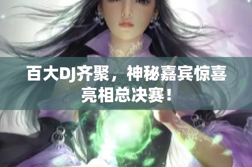 百大DJ齐聚，神秘嘉宾惊喜亮相总决赛！