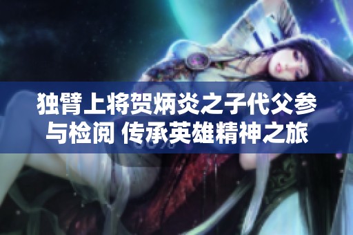 独臂上将贺炳炎之子代父参与检阅 传承英雄精神之旅