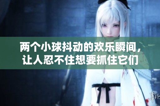 两个小球抖动的欢乐瞬间，让人忍不住想要抓住它们