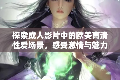 探索成人影片中的欧美高清性爱场景，感受激情与魅力