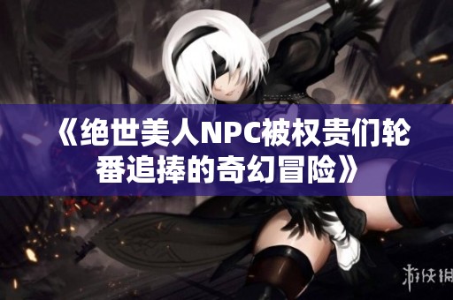 《绝世美人NPC被权贵们轮番追捧的奇幻冒险》