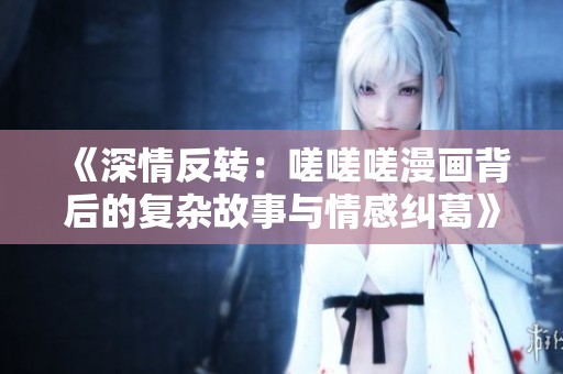 《深情反转：嗟嗟嗟漫画背后的复杂故事与情感纠葛》