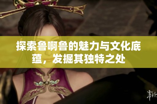 探索鲁啊鲁的魅力与文化底蕴，发掘其独特之处