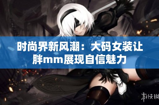时尚界新风潮：大码女装让胖mm展现自信魅力