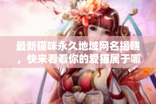 最新猫咪永久地域网名揭晓，快来看看你的爱猫属于哪个地区！