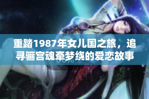 重踏1987年女儿国之旅，追寻骊宫魂牵梦绕的爱恋故事