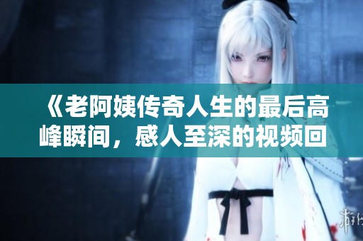 《老阿姨传奇人生的最后高峰瞬间，感人至深的视频回顾》