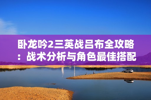 卧龙吟2三英战吕布全攻略：战术分析与角色最佳搭配技巧分享