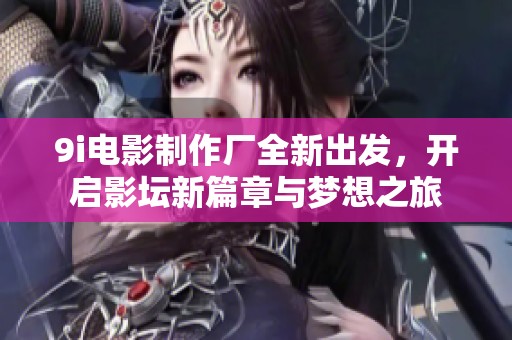 9i电影制作厂全新出发，开启影坛新篇章与梦想之旅