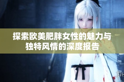 探索欧美肥胖女性的魅力与独特风情的深度报告