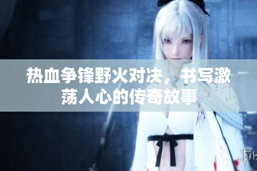 热血争锋野火对决，书写激荡人心的传奇故事