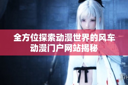 全方位探索动漫世界的风车动漫门户网站揭秘