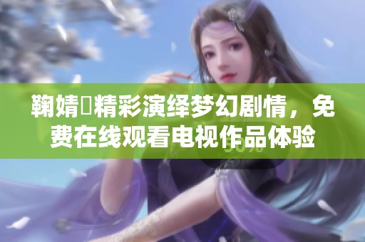 鞠婧祎精彩演绎梦幻剧情，免费在线观看电视作品体验