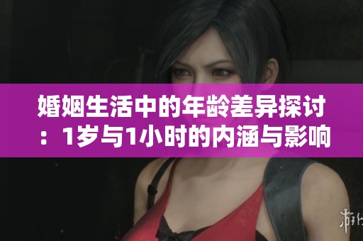 婚姻生活中的年龄差异探讨：1岁与1小时的内涵与影响