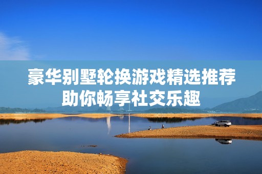 豪华别墅轮换游戏精选推荐助你畅享社交乐趣