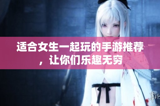 适合女生一起玩的手游推荐，让你们乐趣无穷