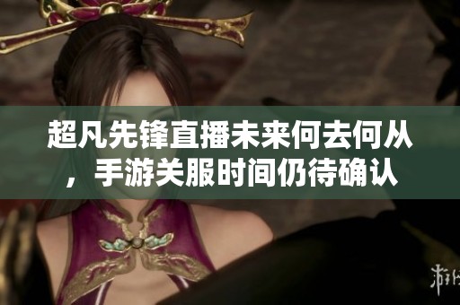 超凡先锋直播未来何去何从，手游关服时间仍待确认