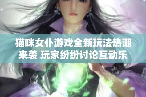 猫咪女仆游戏全新玩法热潮来袭 玩家纷纷讨论互动乐趣和萌系角色