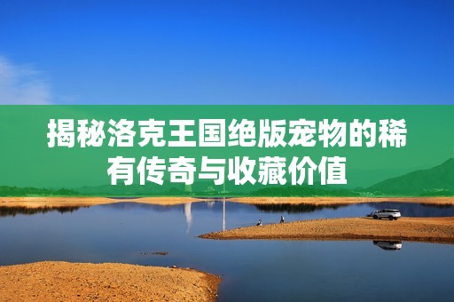 揭秘洛克王国绝版宠物的稀有传奇与收藏价值