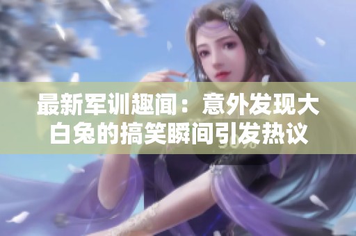 最新军训趣闻：意外发现大白兔的搞笑瞬间引发热议