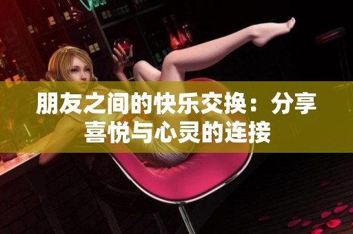 朋友之间的快乐交换：分享喜悦与心灵的连接
