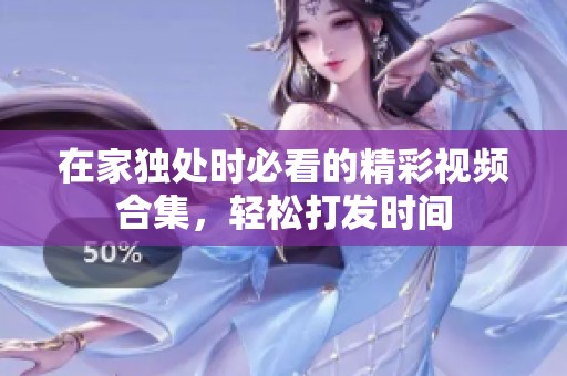 在家独处时必看的精彩视频合集，轻松打发时间