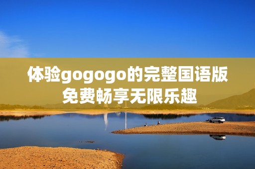 体验gogogo的完整国语版 免费畅享无限乐趣