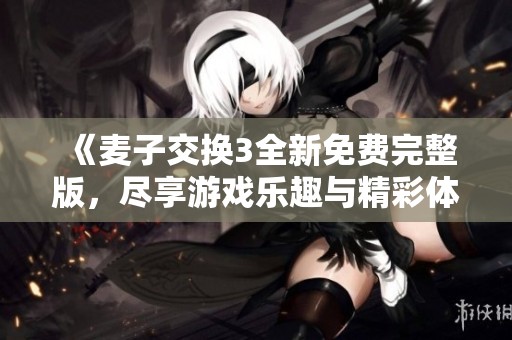 《麦子交换3全新免费完整版，尽享游戏乐趣与精彩体验》